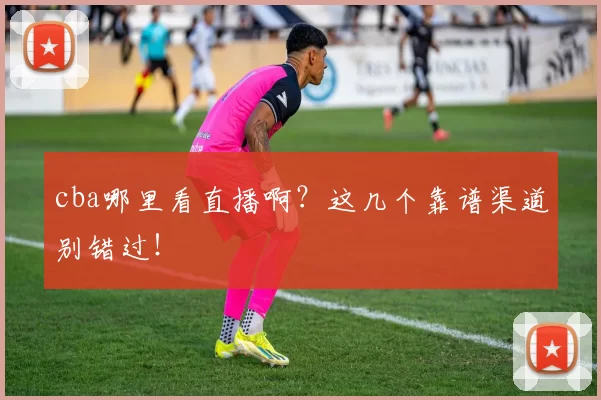 cba哪里看直播啊？这几个靠谱渠道别错过！