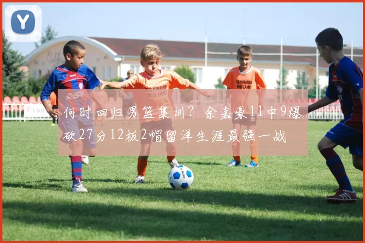 何时回归男篮集训？余嘉豪11中9爆砍27分12板2帽留洋生涯最强一战