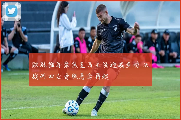 欧冠推荐聚焦皇马主场迎战多特 决战两回合晋级悬念再起