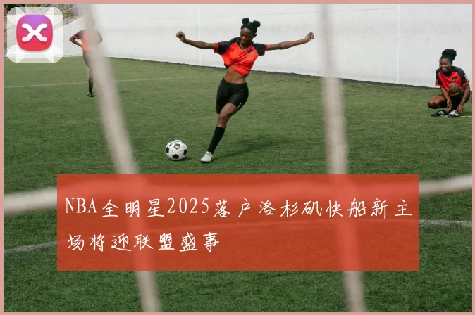 NBA全明星2025落户洛杉矶快船新主场将迎联盟盛事