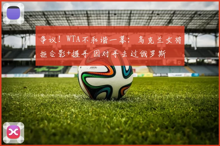 争议！WTA不和谐一幕：乌克兰女将拒合影+握手 因对手去过俄罗斯